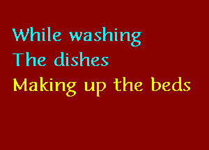 While washing
The dishes

Making up the beds