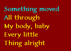 Something moved
All through

My body, baby
Every little
Thing alright