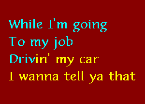 While I'm going
To my job

Drivin' my car
I wanna tell ya that