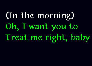 (In the morning)
Oh, I want you to

Treat me right, baby