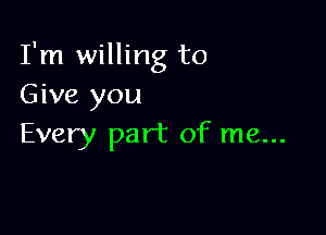 I'm willing to
Give you

Every part of me...