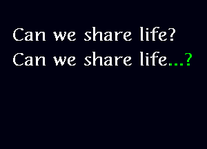 Can we share life?
Can we share life...?