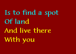 Is to find a spot
Of land

And live there
With you