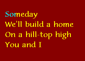 Someday
We'll build a home

On a hill-top high
You and I