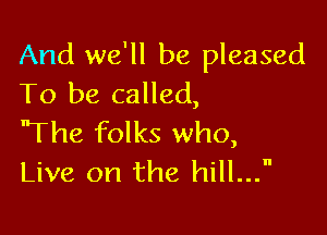 And we'll be pleased
To be called,

'The folks who,
Live on the hill...