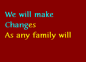 We will make
Changes

As any family will