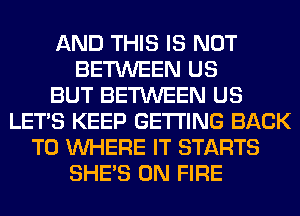 AND THIS IS NOT
BETWEEN US
BUT BETWEEN US
LET'S KEEP GETTING BACK
TO WHERE IT STARTS
SHE'S ON FIRE