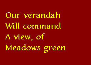 Our verandah
Will command

A view, of
Meadows green