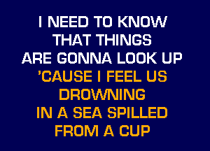 I NEED TO KNOW
THAT THINGS
ARE GONNA LOOK UP
'CAUSE I FEEL US
BROWNING
IN A SEA SPILLED
FROM A CUP