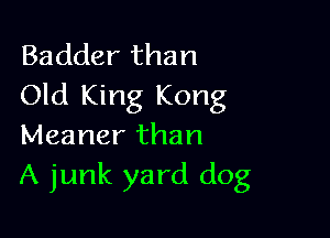 Badder than
Old King Kong

Meaner than
A junk yard dog