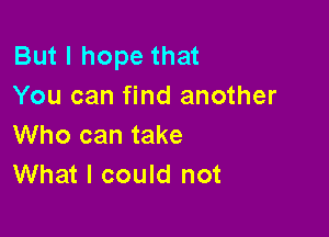 But I hope that
You can find another

Who can take
What I could not