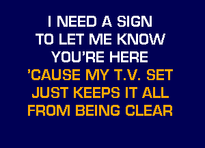 I NEED A SIGN
TO LET ME KNOW
YOU'RE HERE
'CAUSE MY T.V. SET
JUST KEEPS IT ALL
FROM BEING CLEAR