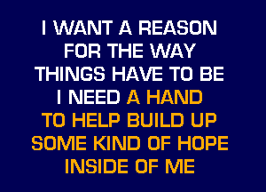 I WANT A REASON
FOR THE WAY
THINGS HAVE TO BE
I NEED A HAND
TO HELP BUILD UP
SOME KIND OF HOPE
INSIDE OF ME