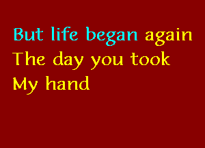 But life began again
The day you took

My hand