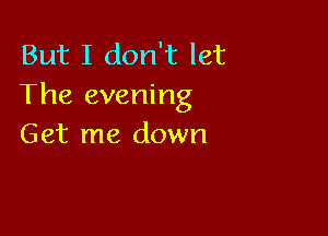 But I don't let
The evening

Get me down