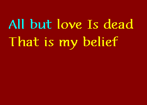 All but love Is dead
That is my belief