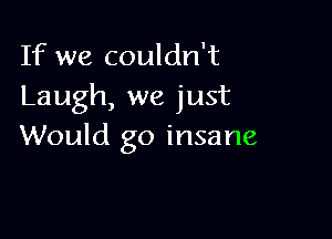 If we couldn't
Laugh, we just

Would go insane