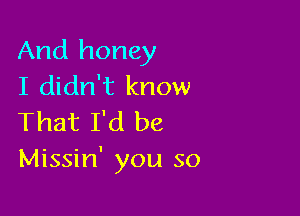 And honey
I didn't know

That I'd be
Missin' you so