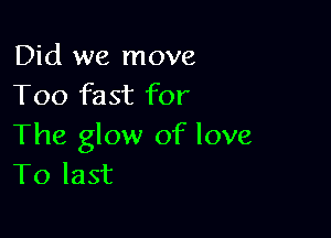 Did we move
Too fast for

The glow of love
To last