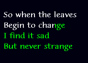 So when the leaves
Begin to change

I find it sad
But never strange