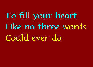 To fill your heart
Like no three words

Could ever do
