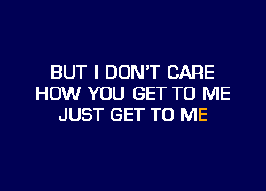 BUT I DON'T CARE
HOW YOU GET TO ME

JUST GET TO ME