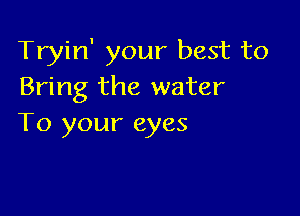 Tryin' your best to
Bring the water

To your eyes