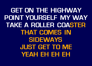 GET ON THE HIGHWAY
POINT YOURSELF MY WAY
TAKE A ROLLER COASTER
THAT COMES IN
SIDEWAYS
JUST GET TO ME
YEAH EH EH EH