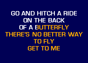 GO AND HITCH A RIDE
ON THE BACK
OF A BUTTERFLY
THERE'S NU BETTER WAY
TO FLY
GET TO ME