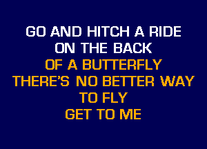 GO AND HITCH A RIDE
ON THE BACK
OF A BUTTERFLY
THERE'S NU BETTER WAY
TO FLY
GET TO ME