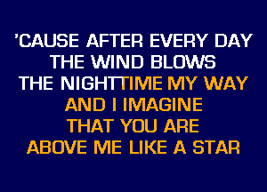 'CAUSE AFTER EVERY DAY
THE WIND BLOWS
THE NIGH'ITIIVIE MY WAY
AND I IMAGINE
THAT YOU ARE
ABOVE ME LIKE A STAR