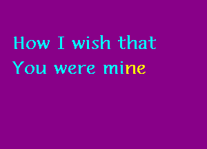 How I wish that
You were mine