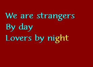 We are strangers
By day

Lovers by night