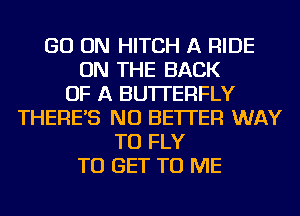 GO ON HITCH A RIDE
ON THE BACK
OF A BUTTERFLY
THERE'S NU BETTER WAY
TO FLY
TO GET TO ME