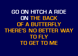 GO ON HITCH A RIDE
ON THE BACK
OF A BUTTERFLY
THERE'S NU BETTER WAY
TO FLY
TO GET TO ME