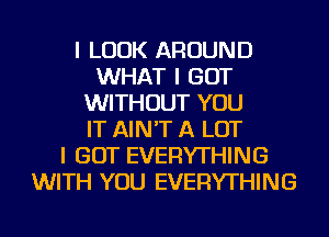 I LOOK AROUND
WHAT I GOT
WITHOUT YOU
IT AIN'T A LOT
I GOT EVERYTHING
WITH YOU EVERYTHING