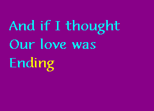 And if I thought
Our love was

Ending