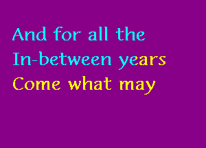 And for all the
In-between years

Come what may