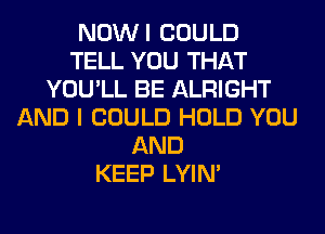 NOWI COULD
TELL YOU THAT
YOU'LL BE ALRIGHT
AND I COULD HOLD YOU
AND
KEEP LYIN'