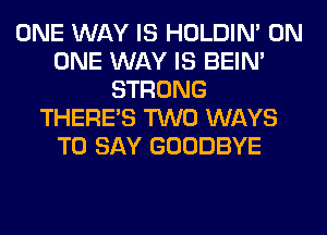 ONE WAY IS HOLDIN' ON
ONE WAY IS BEIN'
STRONG
THERE'S TWO WAYS
TO SAY GOODBYE