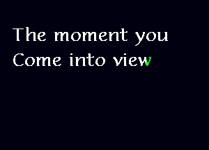 The moment you
Come into view