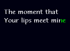 The moment that
Your lips meet mine