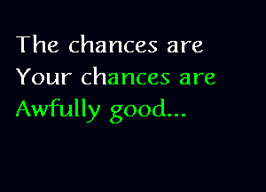 The chances are
Your chances are

Awfully good...