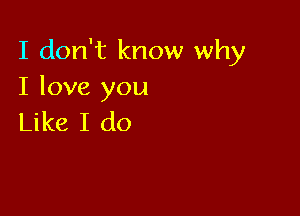 I don't know why
I love you

Like I do