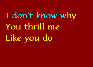 I don't know why
You thrill me

Like you do