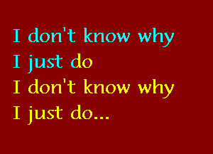 I don't know why
I just do

I don't know why
I just do...