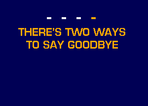 THERE'S TWO WAYS
TO SAY GOODBYE