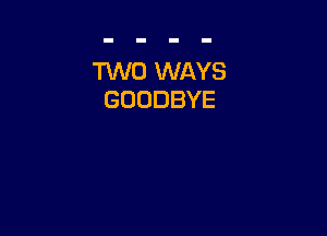 TWO WAYS
GOODBYE