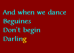 And when we dance
Beguines

Don't begin
Darling