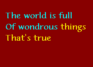 The world is full
Of wondrous things

That's true